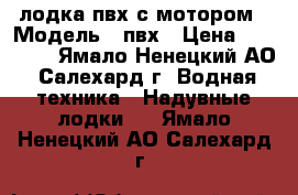 лодка пвх с мотором › Модель ­ пвх › Цена ­ 50 000 - Ямало-Ненецкий АО, Салехард г. Водная техника » Надувные лодки   . Ямало-Ненецкий АО,Салехард г.